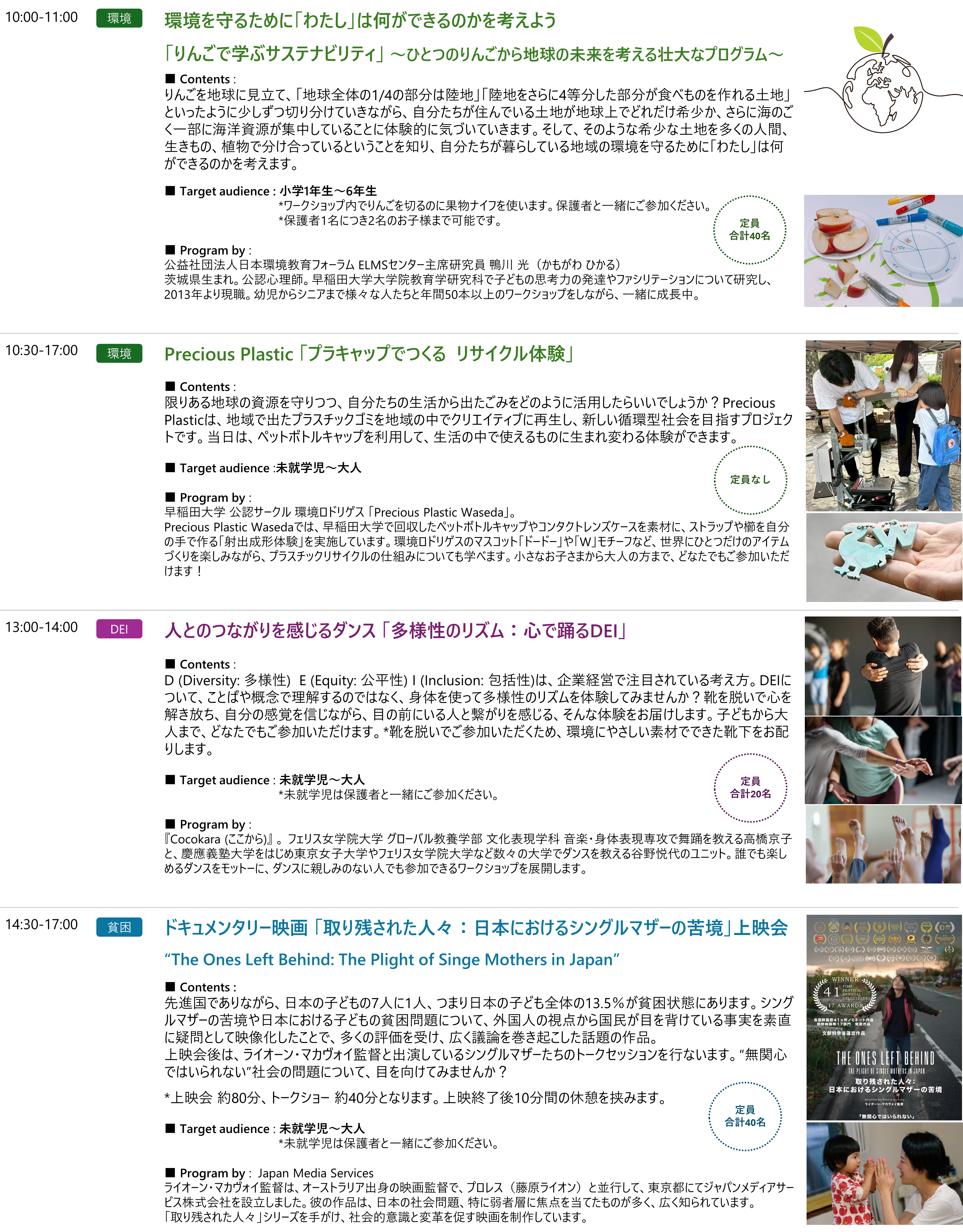 10:00-11:00｜環境｜定員　合計40名｜環境を守るために「わたし」は何ができるのかを考えよう「りんごで学ぶサステナビリティ」 ～ひとつのりんごから地球の未来を考える壮大なプログラム～｜■ Contents : りんごを地球に見立て、「地球全体の1/4の部分は陸地」「陸地をさらに4等分した部分が食べものを作れる土地」といったように少しずつ切り分けていきながら、自分たちが住んでいる土地が地球上でどれだけ希少か、さらに海のごく一部に海洋資源が集中していることに体験的に気づいていきます。そして、そのような希少な土地を多くの人間、生きもの、植物で分け合っているということを知り、自分たちが暮らしている地域の環境を守るために「わたし」は何ができるのかを考えます。■ Target audience : 小学1年生～6年生。*ワークショップ内でりんごを切るのに果物ナイフを使います。保護者と一緒にご参加ください。*保護者1名につき2名のお子様まで可能です。■ Program by : 公益社団法人日本環境教育フォーラム ELMSセンター主席研究員 鴨川 光（かもがわ ひかる）茨城県生まれ。公認心理師。早稲田大学大学院教育学研究科で子どもの思考力の発達やファシリテーションについて研究し、2013年より現職。幼児からシニアまで様々な人たちと年間50本以上のワークショップをしながら、一緒に成長中。

10:30-17:00｜環境｜定員なし｜Precious Plastic 「プラキャップでつくる  リサイクル体験」｜｜■ Contents :限りある地球の資源を守りつつ、自分たちの生活から出たごみをどのように活用したらいいでしょうか？Precious Plasticは、地域で出たプラスチックゴミを地域の中でクリエイティブに再生し、新しい循環型社会を目指すプロジェクトです。当日は、ペットボトルキャップを利用して、生活の中で使えるものに生まれ変わる体験ができます。■ Target audience :未就学児～大人。■ Program by : 早稲田大学 公認サークル 環境ロドリゲス 「Precious Plastic Waseda」。Precious Plastic Wasedaでは、早稲田大学で回収したペットボトルキャップやコンタクトレンズケースを素材に、ストラップや櫛を自分の手で作る「射出成形体験」を実施しています。環境ロドリゲスのマスコット「ドードー」や「W」モチーフなど、世界にひとつだけのアイテムづくりを楽しみながら、プラスチックリサイクルの仕組みについても学べます。小さなお子さまから大人の方まで、どなたでもご参加いただけます！

13:00-14:00｜DEI｜定員　合計20名｜人とのつながりを感じるダンス 「多様性のリズム：心で踊るDEI」｜■ Contents : D (Diversity: 多様性)  E (Equity: 公平性) I (Inclusion: 包括性)は、企業経営で注目されている考え方。DEIについて、ことばや概念で理解するのではなく、身体を使って多様性のリズムを体験してみませんか？靴を脱いで心を解き放ち、自分の感覚を信じながら、目の前にいる人と繋がりを感じる、そんな体験をお届けします。子どもから大人まで、どなたでもご参加いただけます。*靴を脱いでご参加いただくため、環境にやさしい素材でできた靴下をお配りします。■ Target audience : 未就学児～大人*未就学児は保護者と一緒にご参加ください。■ Program by : 『Cocokara (ここから)』 。 フェリス女学院大学 グローバル教養学部 文化表現学科 音楽・身体表現専攻で舞踊を教える高橋京子と、慶應義塾大学をはじめ東京女子大学やフェリス女学院大学など数々の大学でダンスを教える谷野悦代のユニット。誰でも楽しめるダンスをモットーに、ダンスに親しみのない人でも参加できるワークショップを展開します。

14:30-17:00｜貧困｜定員　合計40名｜ドキュメンタリー映画 「取り残された人々：日本におけるシングルマザーの苦境」上映会