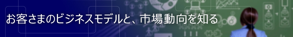 お客さまのビジネスモデルと、市場動向を知る