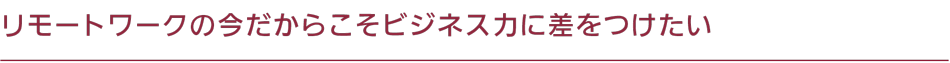 リモートワークの今だからこそビジネス力に差をつけたい