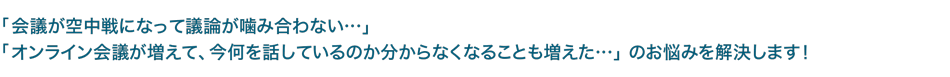 「会議が空中戦になって議論が噛み合わない・・・」「オンライン会議が増えて、今何を話しているのか分からなくなることも増えた・・・」 のお悩みを解決します！