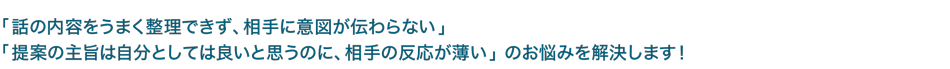 「話の内容をうまく整理できず、相手に意図が伝わらない」「提案の主旨は自分としては良いと思うのに、相手の反応が薄い」 のお悩みを解決します！