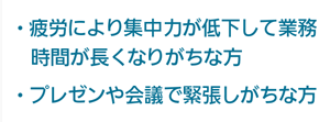 疲労により集中力が低下して業務時間が長くなりがちな方、プレゼンや会議で緊張しがちな方