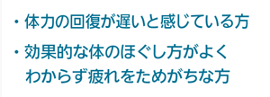 体力の回復が遅いと感じている方、効果的な体のほぐし方がよくわからず疲れをためがちな方