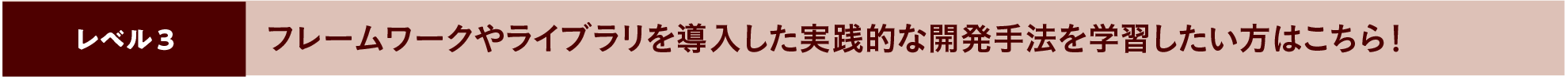 フレームワークやライブラリを導入した実践的な開発手法を学習したい方はこちら！